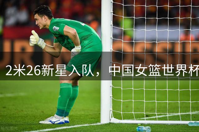 2米26新星入队，中国女篮世界杯中考面临三大难题